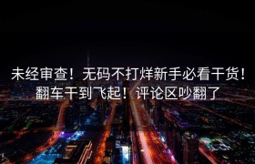 未经审查！无码不打烊新手必看干货！翻车干到飞起！评论区吵翻了