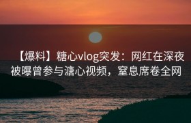 【爆料】糖心vlog突发：网红在深夜被曝曾参与溏心视频，窒息席卷全网