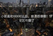 小耳酱和XXX对比后，崩溃感爆棚！评论区吵翻了
