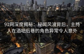 91网深度揭秘：秘闻风波背后，主持人在酒吧后巷的角色异常令人意外