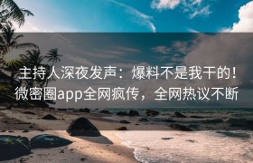 主持人深夜发声：爆料不是我干的！微密圈app全网疯传，全网热议不断