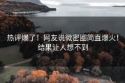 热评爆了！网友说微密圈简直爆火！结果让人想不到