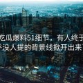 关于吃瓜爆料51细节，有人终于把几乎没人提的背景线掀开出来了