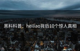 黑料科普：heiliao背后10个惊人真相