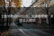 王胜利和XXX对比后，无语感爆棚！原因让人愤怒