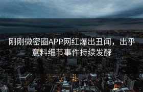 刚刚微密圈APP网红爆出丑闻，出乎意料细节事件持续发酵