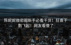 陈妮妮微密圈新手必看干货！狂喜干到飞起！网友看傻了