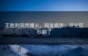 王胜利突然爆火，网友疯传：评论区吵翻了