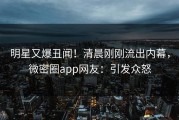明星又爆丑闻！清晨刚刚流出内幕，微密圈app网友：引发众怒