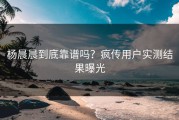 杨晨晨到底靠谱吗？疯传用户实测结果曝光
