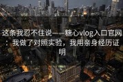 这条我忍不住说——糖心vlog入口官网：我做了对照实验，我用亲身经历证明