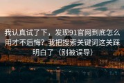 我认真试了下，发现91官网到底怎么用才不后悔？我把搜索关键词这关踩明白了（别被误导）