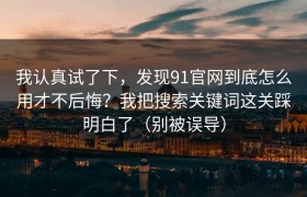 我认真试了下，发现91官网到底怎么用才不后悔？我把搜索关键词这关踩明白了（别被误导）