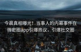 今晨真相曝光！当事人的内幕事件在微密圈app引爆热议，引爆社交圈