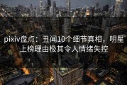 pixiv盘点：丑闻10个细节真相，明星上榜理由极其令人情绪失控