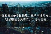 微密圈app今日最热：猛料事件曝光，明星现场令人震惊，引爆社交圈