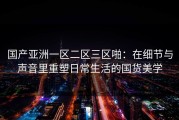 国产亚洲一区二区三区啪：在细节与声音里重塑日常生活的国货美学