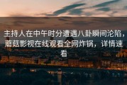 主持人在中午时分遭遇八卦瞬间沦陷，蘑菇影视在线观看全网炸锅，详情速看