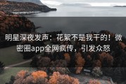 明星深夜发声：花絮不是我干的！微密圈app全网疯传，引发众怒