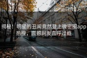 揭秘！明星的丑闻竟然登上微密圈app热搜，震撼网友直呼过瘾