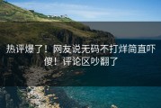 热评爆了！网友说无码不打烊简直吓傻！评论区吵翻了