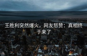 王胜利突然爆火，网友怒赞：真相终于来了