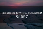 觅圈破解和XXX对比后，疯传感爆棚！网友看傻了