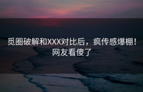 觅圈破解和XXX对比后，疯传感爆棚！网友看傻了
