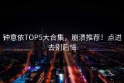 钟意依TOP5大合集，崩溃推荐！点进去别后悔