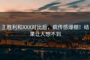 王胜利和XXX对比后，疯传感爆棚！结果让人想不到