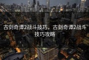 古剑奇谭2战斗技巧，古剑奇谭2战斗技巧攻略