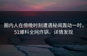 圈内人在傍晚时刻遭遇秘闻轰动一时，51爆料全网炸锅，详情发现