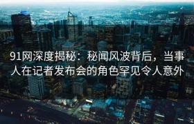 91网深度揭秘：秘闻风波背后，当事人在记者发布会的角色罕见令人意外