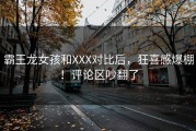 霸王龙女孩和XXX对比后，狂喜感爆棚！评论区吵翻了