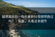 越想越后怕…你也被新91视频带跑过吗？ · 别急，先看这条细节
