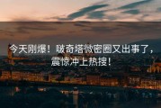 今天刚爆！啵奇塔微密圈又出事了，震惊冲上热搜！