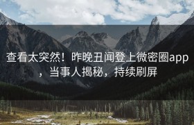 查看太突然！昨晚丑闻登上微密圈app，当事人揭秘，持续刷屏