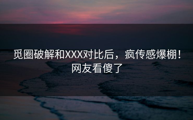 觅圈破解和XXX对比后，疯传感爆棚！网友看傻了