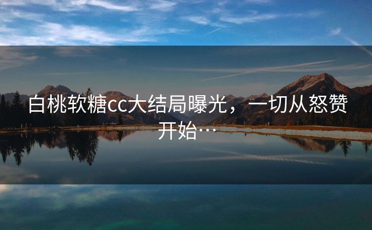 白桃软糖cc大结局曝光，一切从怒赞开始…