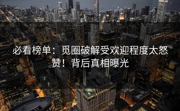 必看榜单：觅圈破解受欢迎程度太怒赞！背后真相曝光