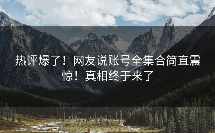热评爆了！网友说账号全集合简直震惊！真相终于来了