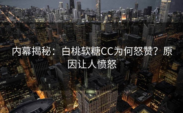 内幕揭秘：白桃软糖CC为何怒赞？原因让人愤怒