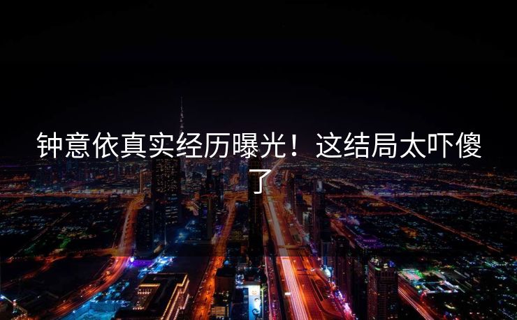 钟意依真实经历曝光！这结局太吓傻了