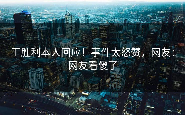 王胜利本人回应！事件太怒赞，网友：网友看傻了