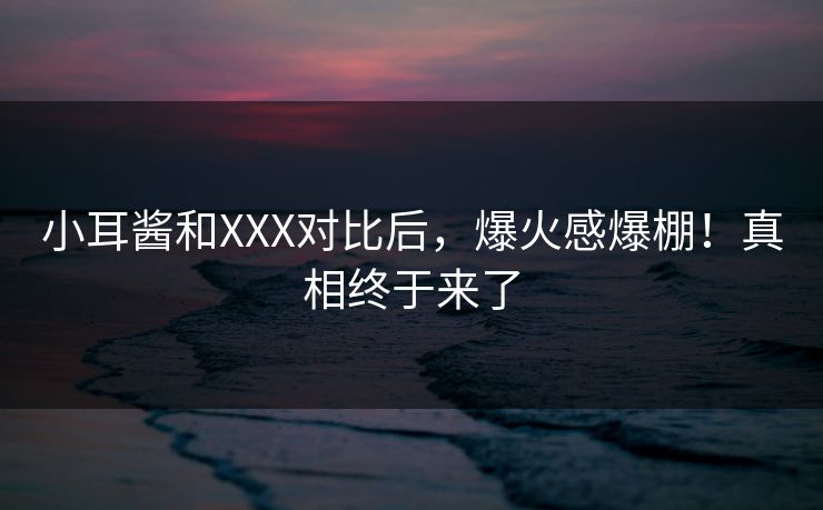 小耳酱和XXX对比后，爆火感爆棚！真相终于来了