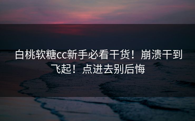 白桃软糖cc新手必看干货！崩溃干到飞起！点进去别后悔