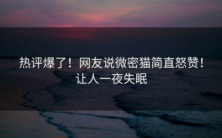 热评爆了！网友说微密猫简直怒赞！让人一夜失眠