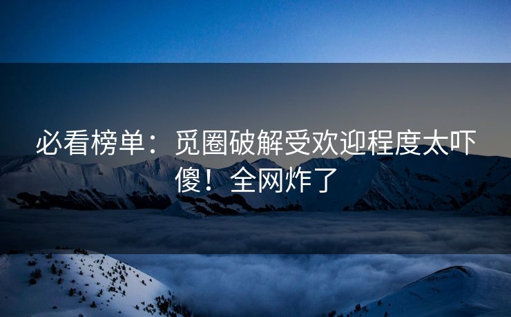 必看榜单：觅圈破解受欢迎程度太吓傻！全网炸了