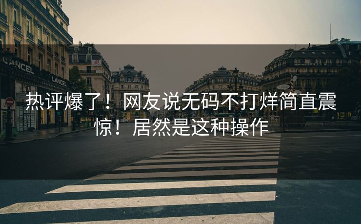 热评爆了！网友说无码不打烊简直震惊！居然是这种操作