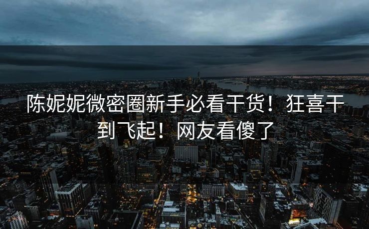 陈妮妮微密圈新手必看干货！狂喜干到飞起！网友看傻了